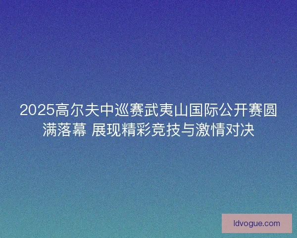2025高尔夫中巡赛武夷山国际公开赛圆满落幕 展现精彩竞技与激情对决