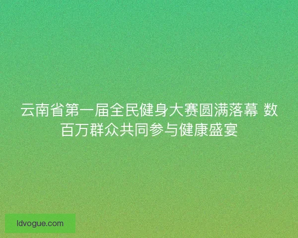 云南省第一届全民健身大赛圆满落幕 数百万群众共同参与健康盛宴