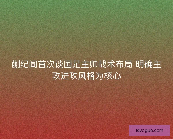 蒯纪闻首次谈国足主帅战术布局 明确主攻进攻风格为核心