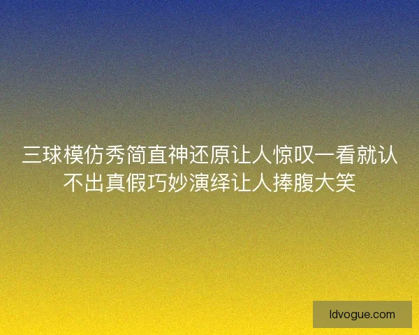三球模仿秀简直神还原让人惊叹一看就认不出真假巧妙演绎让人捧腹大笑