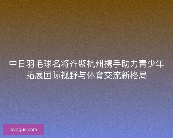 中日羽毛球名将齐聚杭州携手助力青少年拓展国际视野与体育交流新格局 中日羽毛球名将齐聚杭州携手助力青少年拓展国际视野与体育交流新格局