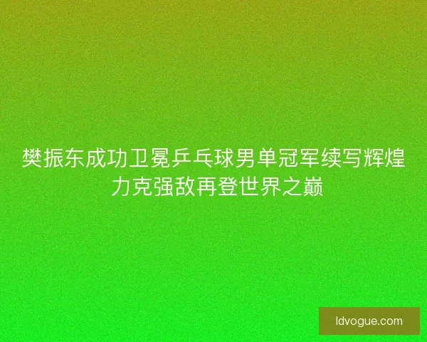 樊振东成功卫冕乒乓球男单冠军续写辉煌 力克强敌再登世界之巅