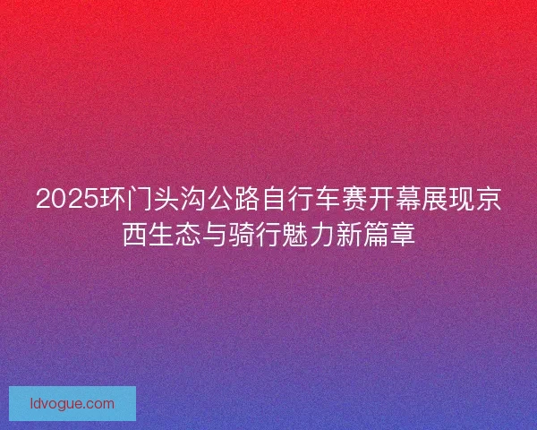 2025环门头沟公路自行车赛开幕展现京西生态与骑行魅力新篇章