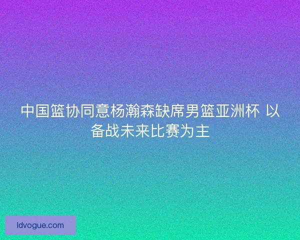 中国篮协同意杨瀚森缺席男篮亚洲杯 以备战未来比赛为主