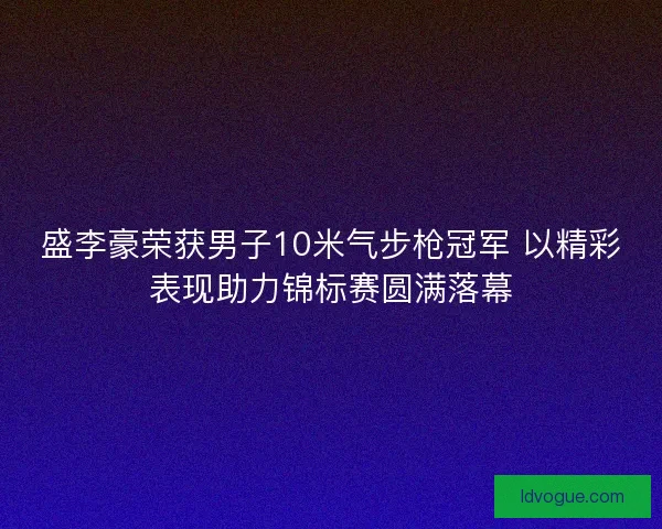 盛李豪荣获男子10米气步枪冠军 以精彩表现助力锦标赛圆满落幕