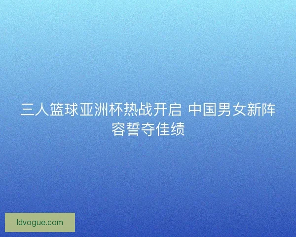 三人篮球亚洲杯热战开启 中国男女新阵容誓夺佳绩