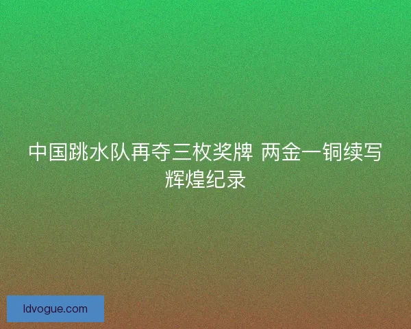 中国跳水队再夺三枚奖牌 两金一铜续写辉煌纪录