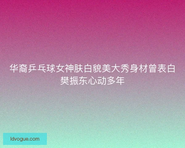 华裔乒乓球女神肤白貌美大秀身材曾表白樊振东心动多年