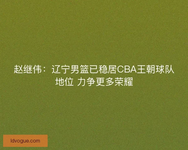 赵继伟：辽宁男篮已稳居CBA王朝球队地位 力争更多荣耀