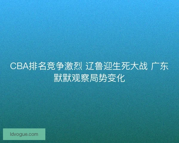CBA排名竞争激烈 辽鲁迎生死大战 广东默默观察局势变化 CBA排名竞争激烈 辽鲁迎生死大战 广东默默观察局势变化