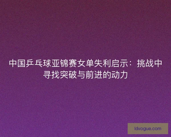 中国乒乓球亚锦赛女单失利启示:挑战中寻找突破与前进的动力 中国乒乓球亚锦赛女单失利启示:挑战中寻找突破与前进的动力