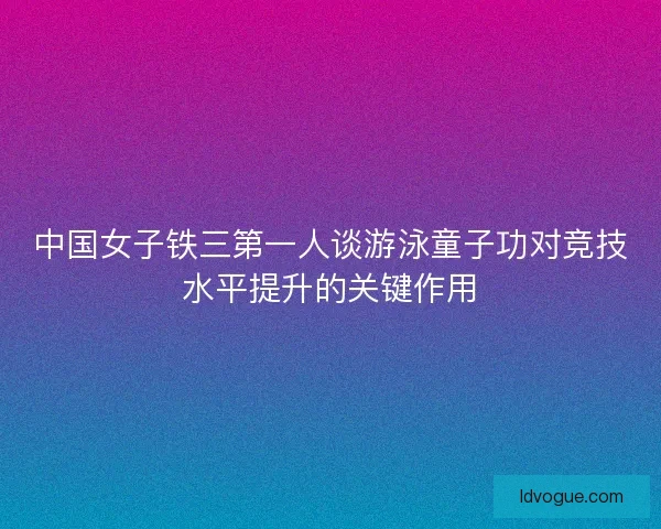 中国女子铁三第一人谈游泳童子功对竞技水平提升的关键作用 中国女子铁三第一人谈游泳童子功对竞技水平提升的关键作用