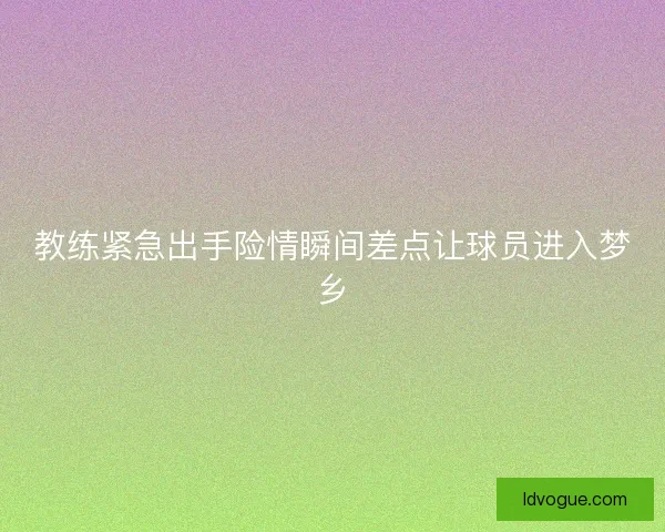 教练紧急出手险情瞬间差点让球员进入梦乡
