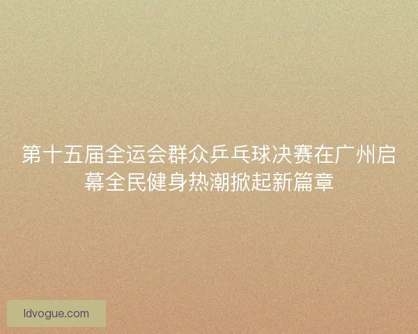 第十五届全运会群众乒乓球决赛在广州启幕全民健身热潮掀起新篇章