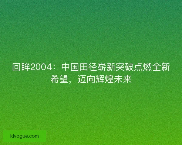 回眸2004：中国田径崭新突破点燃全新希望，迈向辉煌未来