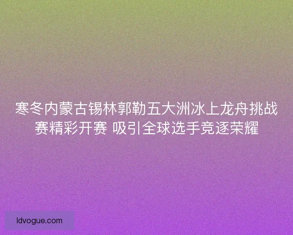 寒冬内蒙古锡林郭勒五大洲冰上龙舟挑战赛精彩开赛 吸引全球选手竞逐荣耀