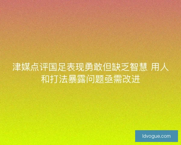 津媒点评国足表现勇敢但缺乏智慧 用人和打法暴露问题亟需改进