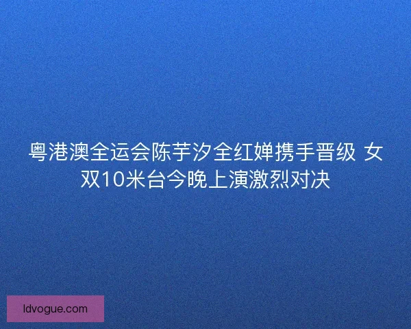 粤港澳全运会陈芋汐全红婵携手晋级 女双10米台今晚上演激烈对决
