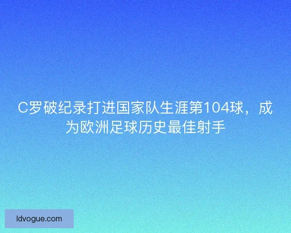 C罗破纪录打进国家队生涯第104球，成为欧洲足球历史最佳射手