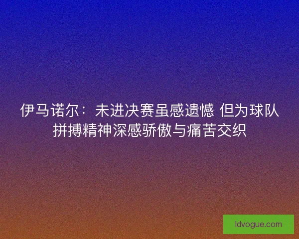 伊马诺尔：未进决赛虽感遗憾 但为球队拼搏精神深感骄傲与痛苦交织