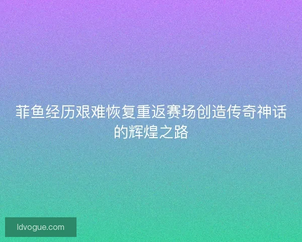 菲鱼经历艰难恢复重返赛场创造传奇神话的辉煌之路