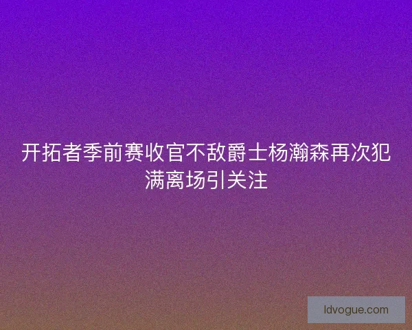 开拓者季前赛收官不敌爵士杨瀚森再次犯满离场引关注 开拓者季前赛收官不敌爵士杨瀚森再次犯满离场引关注